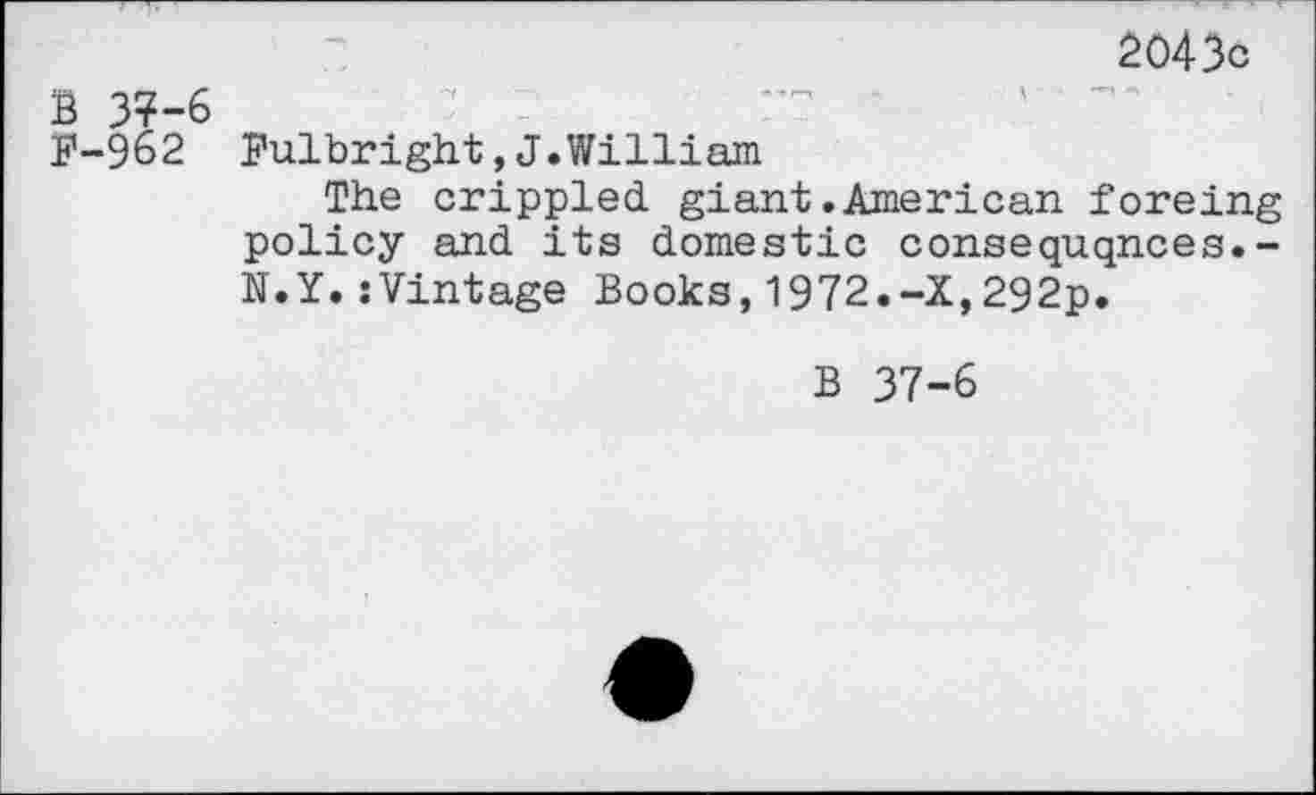 ﻿2043c
B 37-6
F-962 Fulbright,J.William
The crippled, giant .American foreing policy and its domestic consequqnces.-N.Y.sVintage Books,1972.-X,292p.
B 37-6